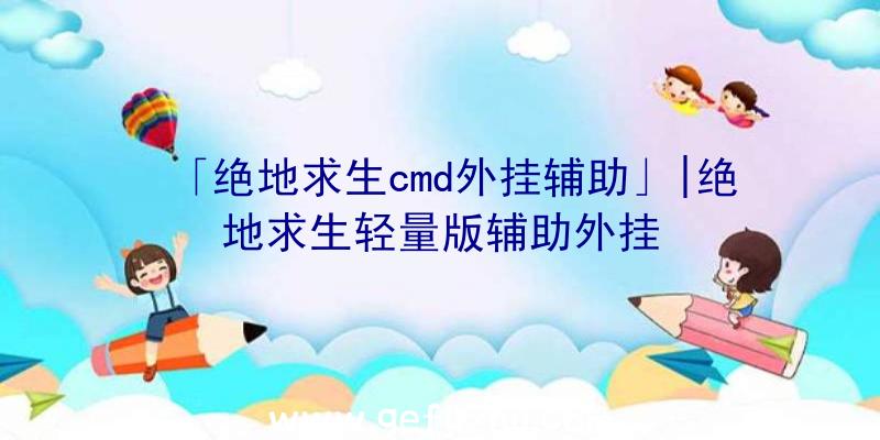 「绝地求生cmd外挂辅助」|绝地求生轻量版辅助外挂